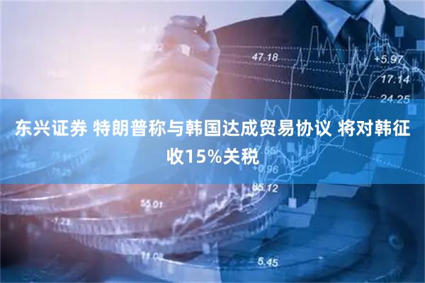 东兴证券 特朗普称与韩国达成贸易协议 将对韩征收15%关税