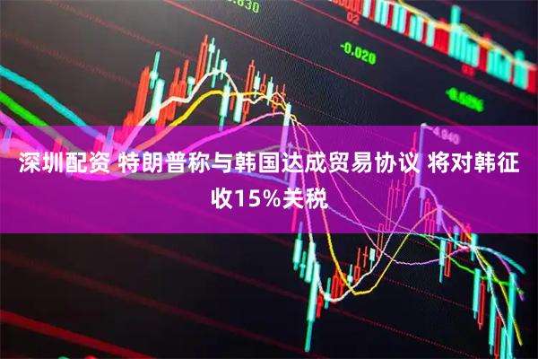 深圳配资 特朗普称与韩国达成贸易协议 将对韩征收15%关税