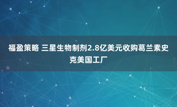福盈策略 三星生物制剂2.8亿美元收购葛兰素史克美国工厂