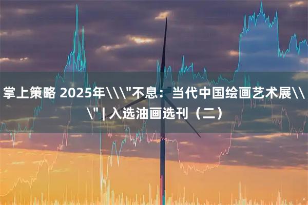 掌上策略 2025年\＂不息：当代中国绘画艺术展\＂ | 入选油画选刊（二）