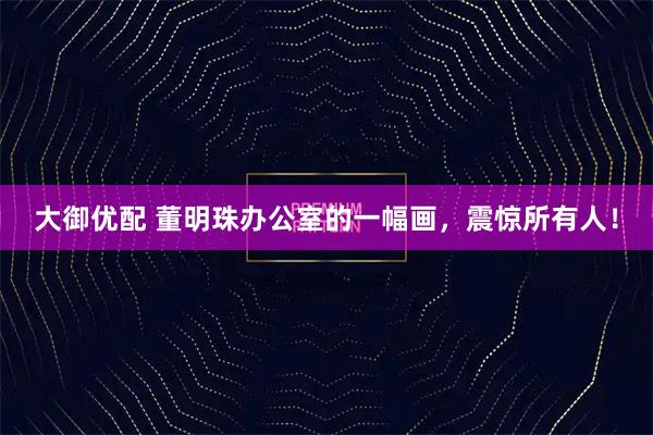 大御优配 董明珠办公室的一幅画，震惊所有人！