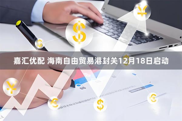 嘉汇优配 海南自由贸易港封关12月18日启动