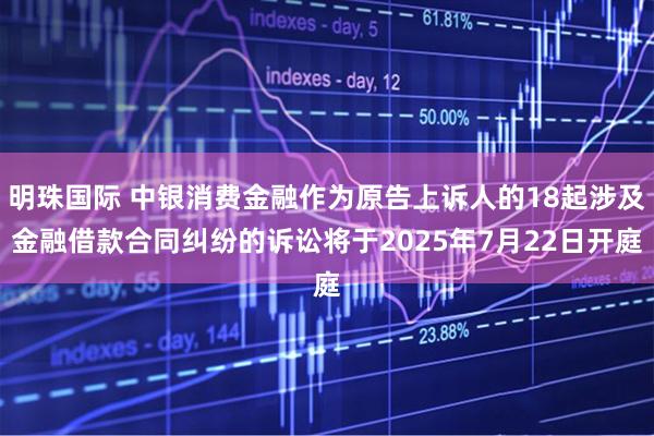 明珠国际 中银消费金融作为原告上诉人的18起涉及金融借款合同纠纷的诉讼将于2025年7月22日开庭
